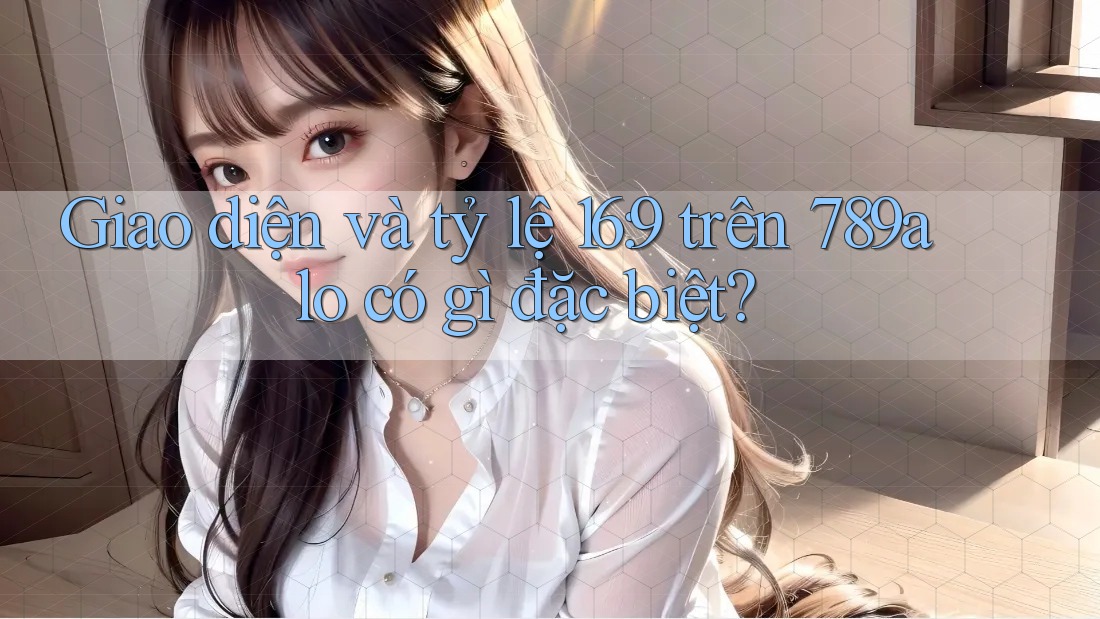 Giao diện và tỷ lệ 16: 9 trên 789alo có gì đặc biệt? Giao diện và tỷ lệ 16: 9 trên 789alo có gì đặc biệt?