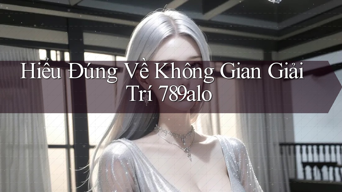Hiểu Đúng Về Không Gian Giải Trí 789alo Hiểu Đúng Về Không Gian Giải Trí 789alo