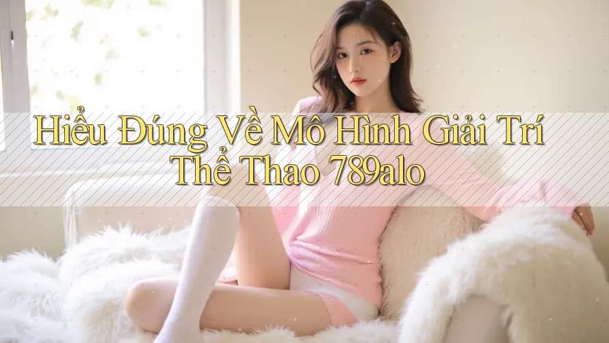 Hiểu Đúng Về Mô Hình Giải Trí Thể Thao 789alo Hiểu Đúng Về Mô Hình Giải Trí Thể Thao 789alo