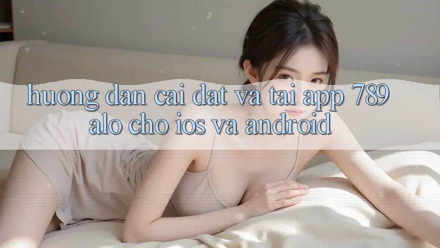 Hướng Dẫn Cài đặt Và Tải App 789alo Cho iOS Và Android