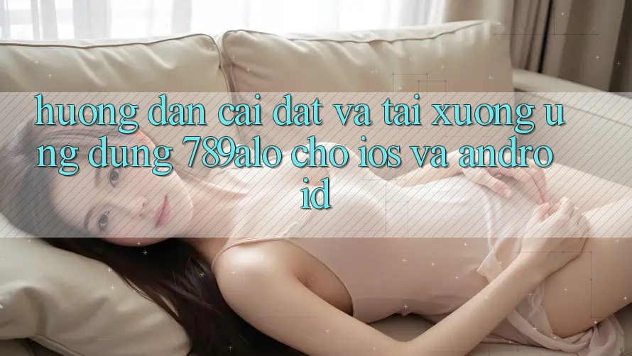 Hướng Dẫn Cài đặt Và Tải xuống Ứng Dụng 789alo Cho iOS Và Android
