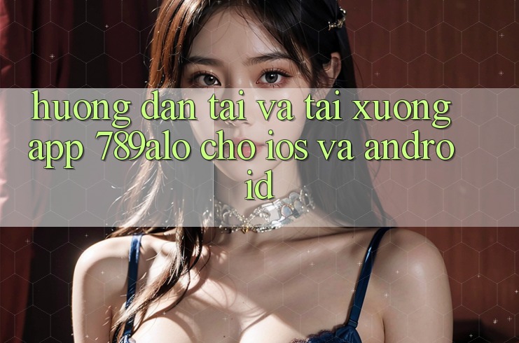 Hướng Dẫn Tải Và Tải xuống App 789alo Cho iOS Và Android Hướng Dẫn Tải Và Tải xuống App 789alo Cho iOS Và Android