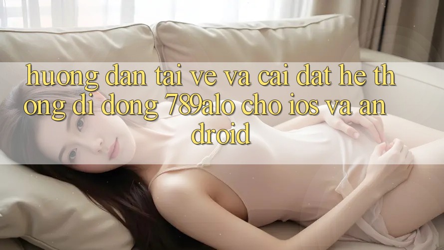 Hướng Dẫn Tải về Và Cài Đặt Hệ thống di động 789alo Cho iOS Và Android