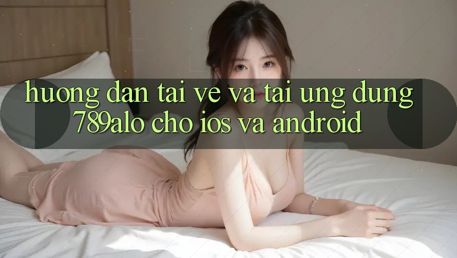 Hướng Dẫn Tải về Và Tải Ứng Dụng 789alo Cho iOS Và Android
