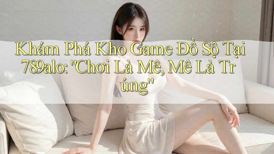 Khám Phá Kho Game Đồ Sộ Tại 789alo: “Chơi Là Mê, Mê Là Trúng” Khám Phá Kho Game Đồ Sộ Tại 789alo: “Chơi Là Mê, Mê Là Trúng”