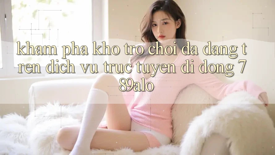 Khám Phá Kho Trò Chơi Đa Dạng Trên Dịch vụ trực tuyến di động 789alo Khám Phá Kho Trò Chơi Đa Dạng Trên Dịch vụ trực tuyến di động 789alo