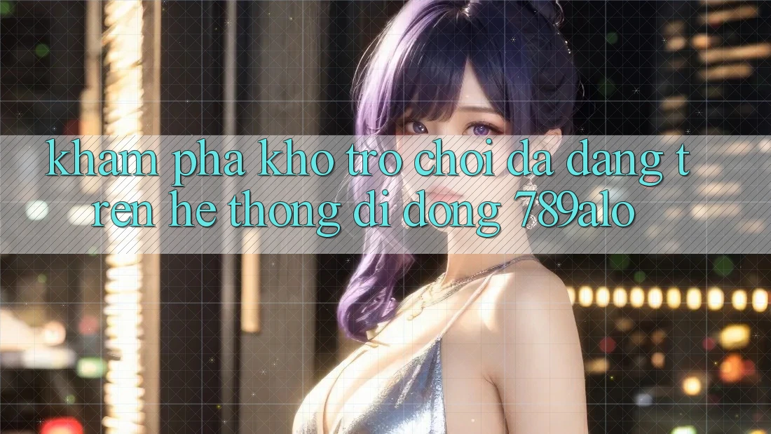 Khám Phá Kho Trò Chơi Đa Dạng Trên Hệ thống di động 789alo Khám Phá Kho Trò Chơi Đa Dạng Trên Hệ thống di động 789alo
