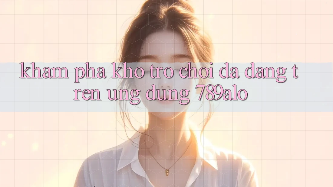 Khám Phá Kho Trò Chơi Đa Dạng Trên Ứng Dụng 789alo