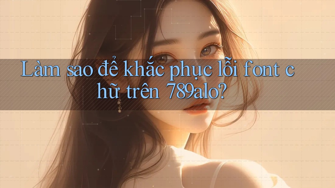 Làm sao để khắc phục lỗi font chữ trên 789alo? Làm sao để khắc phục lỗi font chữ trên 789alo?