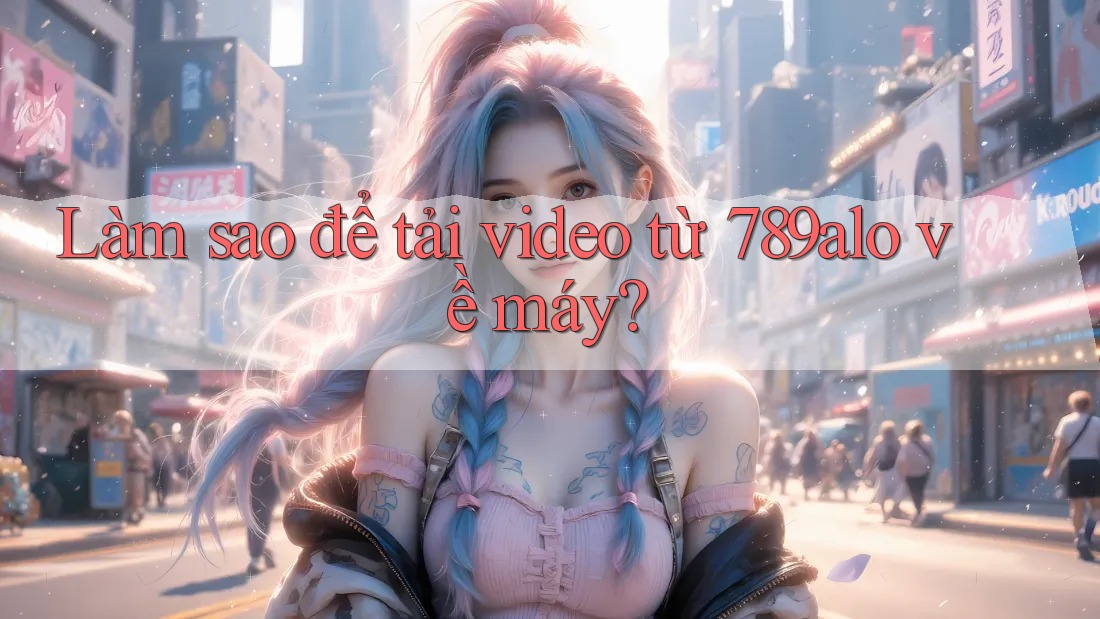 Làm sao để tải video từ 789alo về máy? Làm sao để tải video từ 789alo về máy?