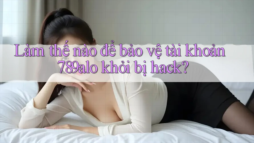 Làm thế nào để bảo vệ tài khoản 789alo khỏi bị hack?