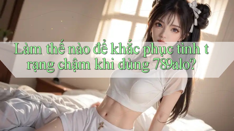 Làm thế nào để khắc phục tình trạng chậm khi dùng 789alo?
