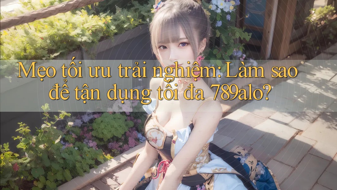 Mẹo tối ưu trải nghiệm: Làm sao để tận dụng tối đa 789alo?