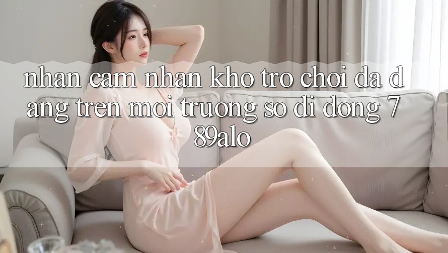 Nhận cảm nhận Kho Trò Chơi Đa Dạng Trên Môi trường số di động 789alo Nhận cảm nhận Kho Trò Chơi Đa Dạng Trên Môi trường số di động 789alo