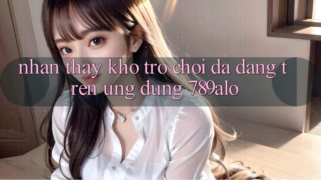 Nhận thấy Kho Trò Chơi Đa Dạng Trên Ứng Dụng 789alo Nhận thấy Kho Trò Chơi Đa Dạng Trên Ứng Dụng 789alo