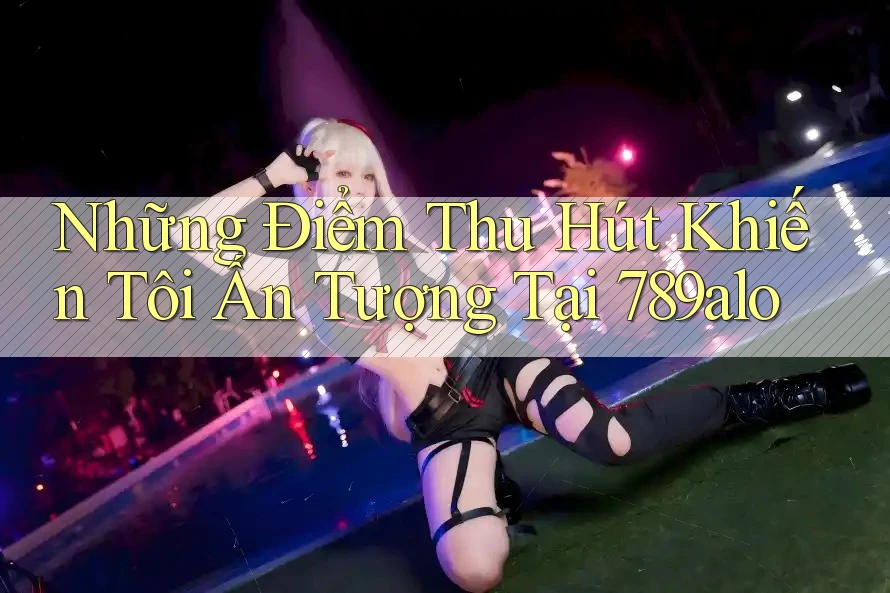 Những Điểm Thu Hút Khiến Tôi Ấn Tượng Tại 789alo Những Điểm Thu Hút Khiến Tôi Ấn Tượng Tại 789alo