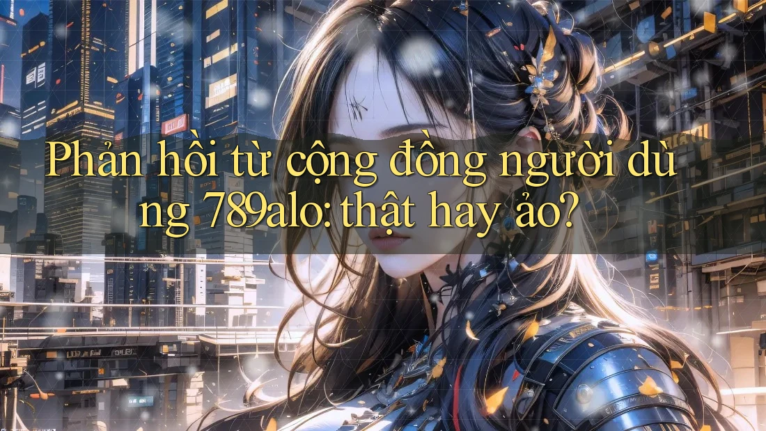 Phản hồi từ cộng đồng người dùng 789alo: thật hay ảo? Phản hồi từ cộng đồng người dùng 789alo: thật hay ảo?