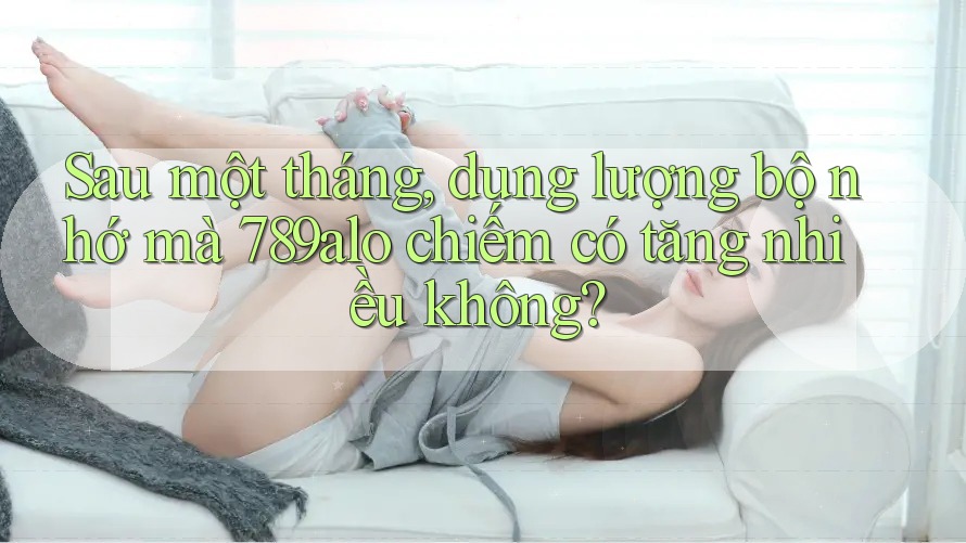 Sau một tháng, dung lượng bộ nhớ mà 789alo chiếm có tăng nhiều không? Sau một tháng, dung lượng bộ nhớ mà 789alo chiếm có tăng nhiều không?