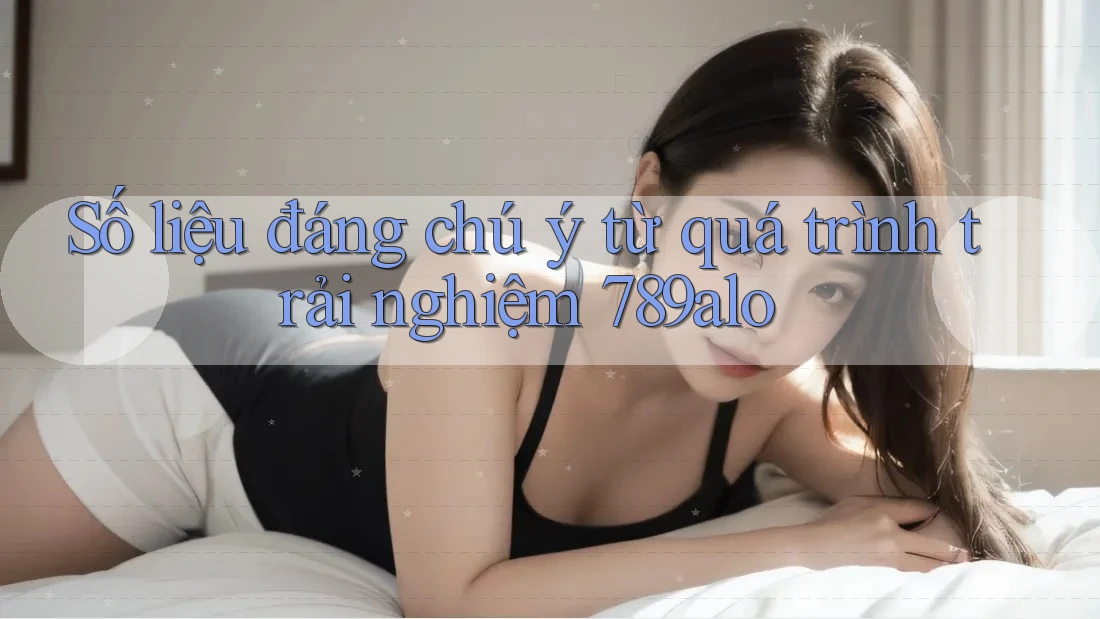 Số liệu đáng chú ý từ quá trình trải nghiệm 789alo Số liệu đáng chú ý từ quá trình trải nghiệm 789alo