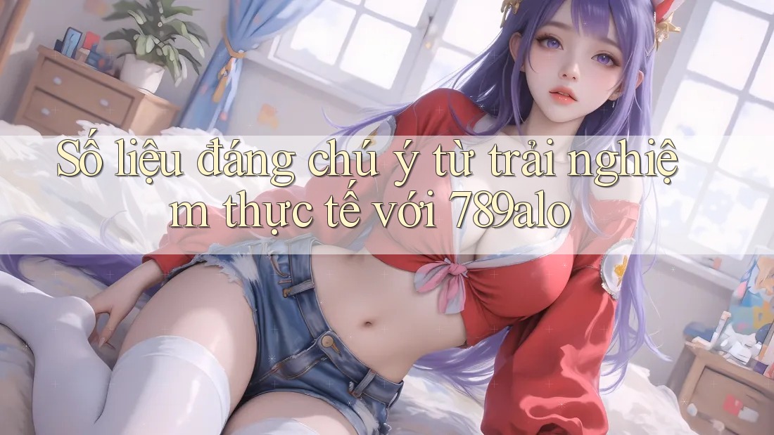 Số liệu đáng chú ý từ trải nghiệm thực tế với 789alo Số liệu đáng chú ý từ trải nghiệm thực tế với 789alo