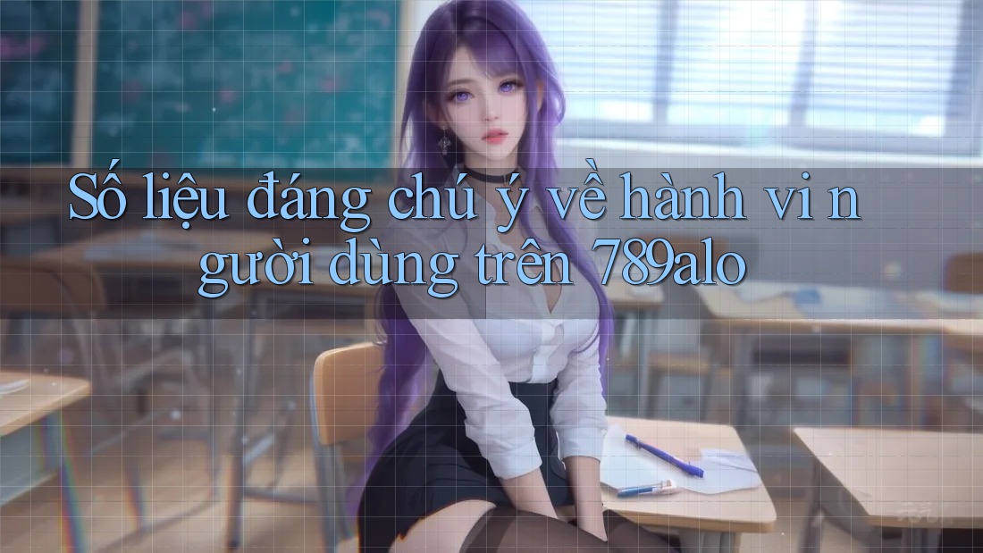Số liệu đáng chú ý về hành vi người dùng trên 789alo