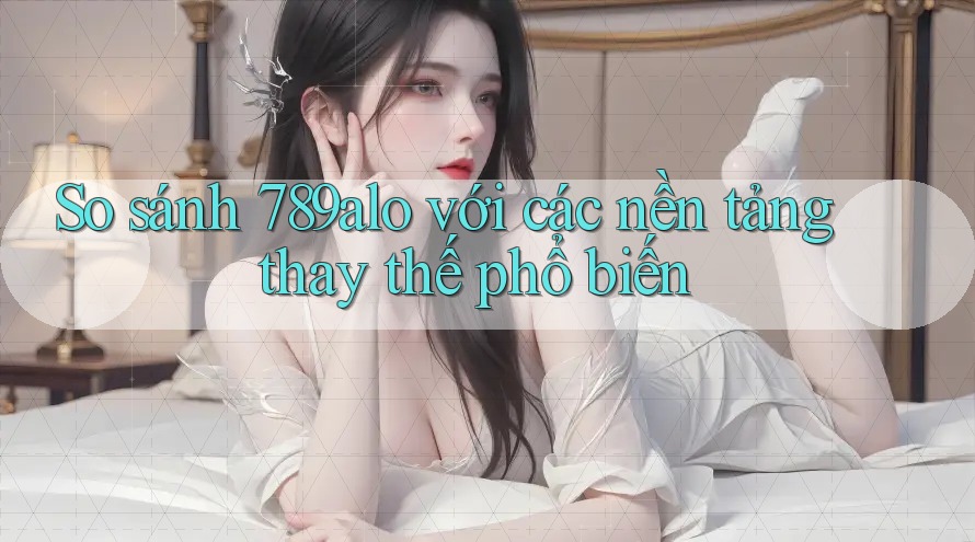 So sánh 789alo với các nền tảng thay thế phổ biến