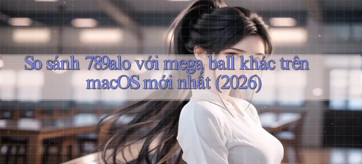 So sánh 789alo với mega ball khác trên macOS mới nhất (2026)