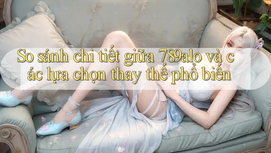 So sánh chi tiết giữa 789alo và các lựa chọn thay thế phổ biến So sánh chi tiết giữa 789alo và các lựa chọn thay thế phổ biến