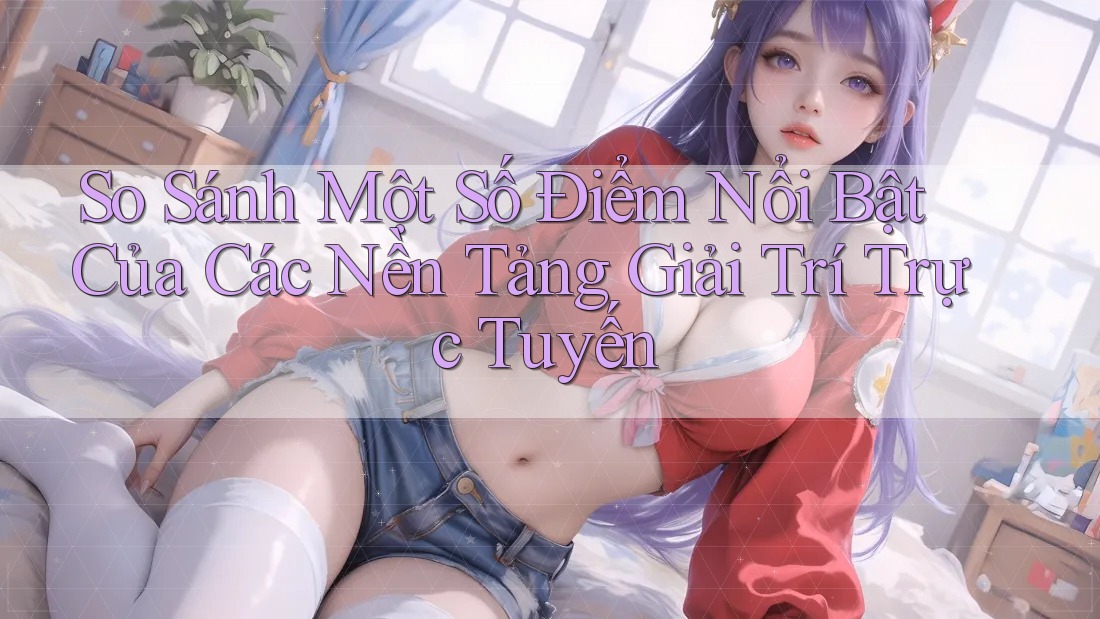 So Sánh Một Số Điểm Nổi Bật Của Các Nền Tảng Giải Trí Trực Tuyến So Sánh Một Số Điểm Nổi Bật Của Các Nền Tảng Giải Trí Trực Tuyến