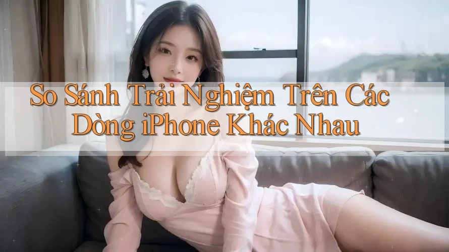 So Sánh Trải Nghiệm Trên Các Dòng iPhone Khác Nhau So Sánh Trải Nghiệm Trên Các Dòng iPhone Khác Nhau