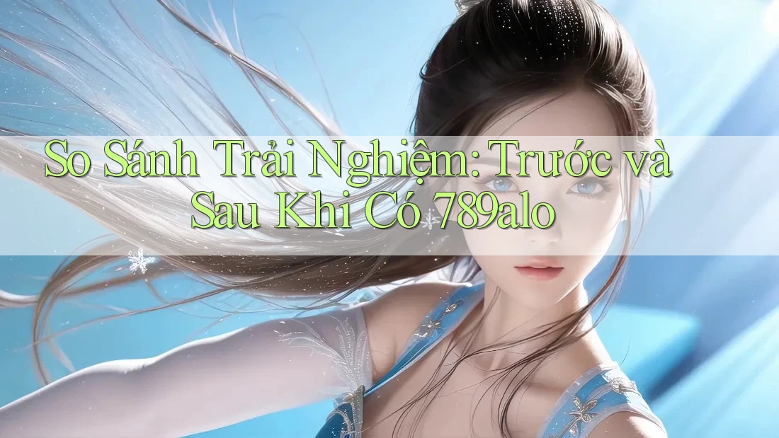 So Sánh Trải Nghiệm: Trước và Sau Khi Có 789alo So Sánh Trải Nghiệm: Trước và Sau Khi Có 789alo