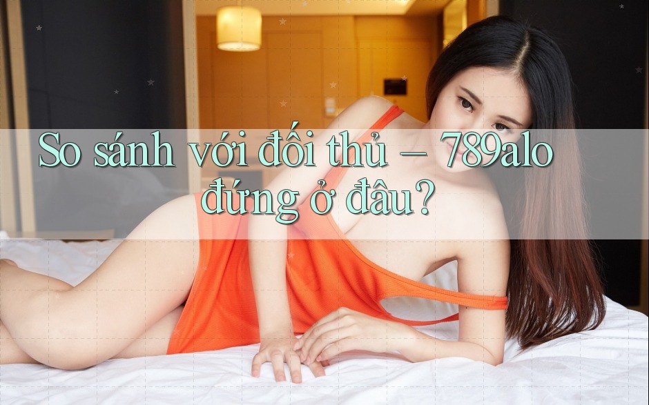 So sánh với đối thủ – 789alo đứng ở đâu? So sánh với đối thủ – 789alo đứng ở đâu?
