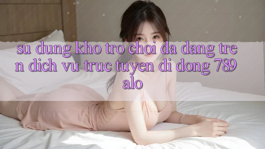 Sử dụng Kho Trò Chơi Đa Dạng Trên Dịch vụ trực tuyến di động 789alo