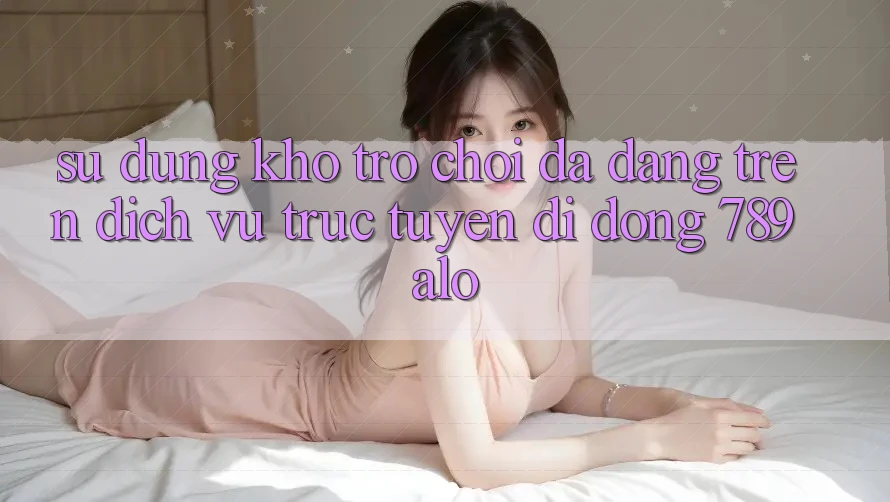 Sử dụng Kho Trò Chơi Đa Dạng Trên Dịch vụ trực tuyến di động 789alo