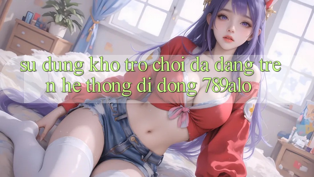 Sử dụng Kho Trò Chơi Đa Dạng Trên Hệ thống di động 789alo Sử dụng Kho Trò Chơi Đa Dạng Trên Hệ thống di động 789alo