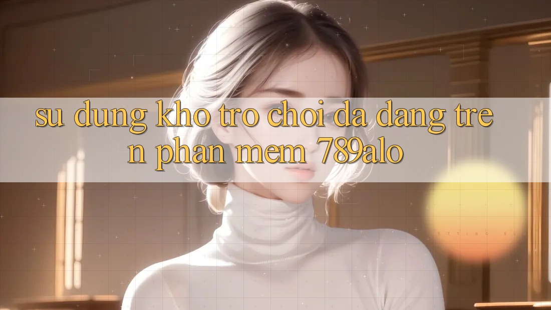 Sử dụng Kho Trò Chơi Đa Dạng Trên Phần mềm 789alo Sử dụng Kho Trò Chơi Đa Dạng Trên Phần mềm 789alo