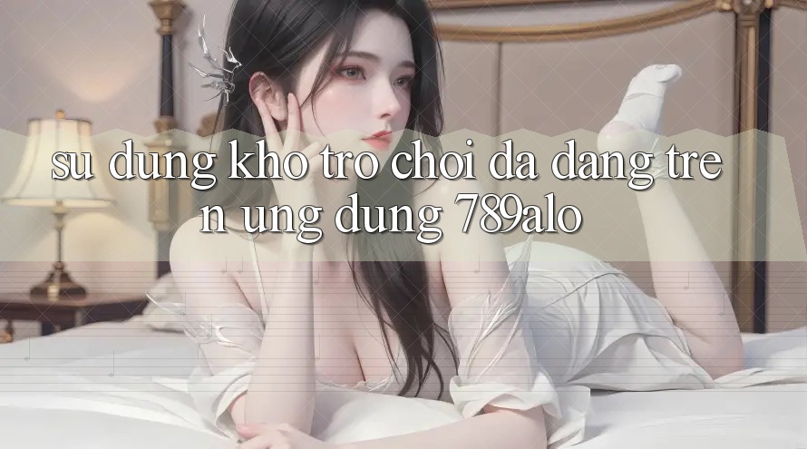 Sử dụng Kho Trò Chơi Đa Dạng Trên Ứng Dụng 789alo Sử dụng Kho Trò Chơi Đa Dạng Trên Ứng Dụng 789alo