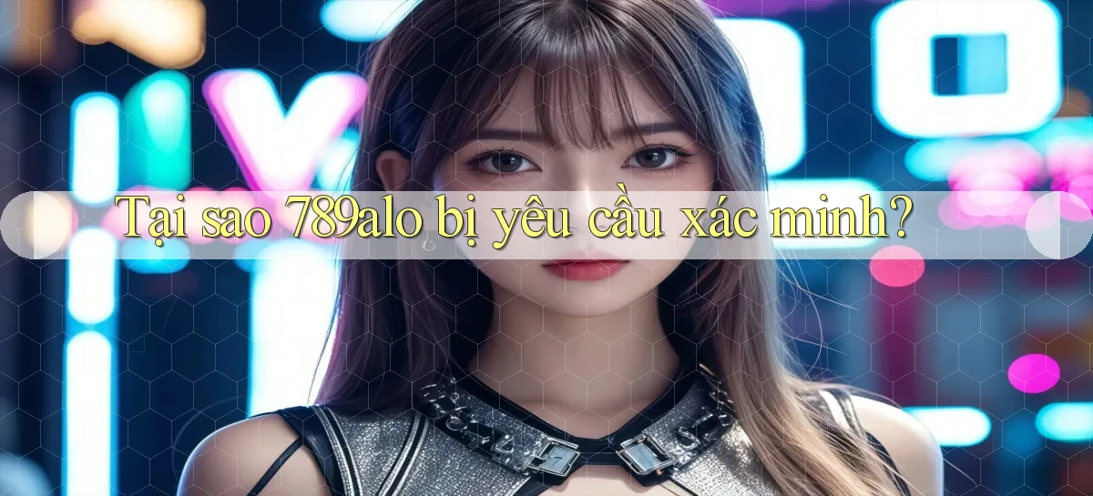 Tại sao 789alo bị yêu cầu xác minh