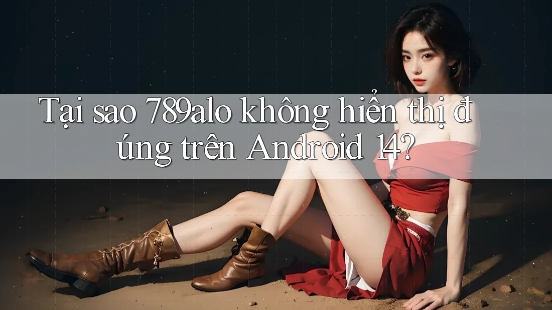 Tại sao 789alo không hiển thị đúng trên Android 14?
