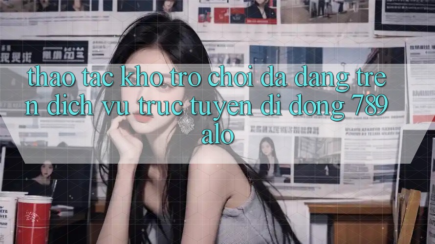 Thao tác Kho Trò Chơi Đa Dạng Trên Dịch vụ trực tuyến di động 789alo Thao tác Kho Trò Chơi Đa Dạng Trên Dịch vụ trực tuyến di động 789alo