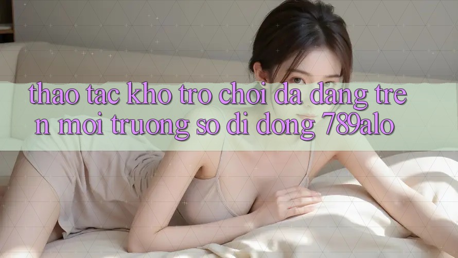 Thao tác Kho Trò Chơi Đa Dạng Trên Môi trường số di động 789alo Thao tác Kho Trò Chơi Đa Dạng Trên Môi trường số di động 789alo