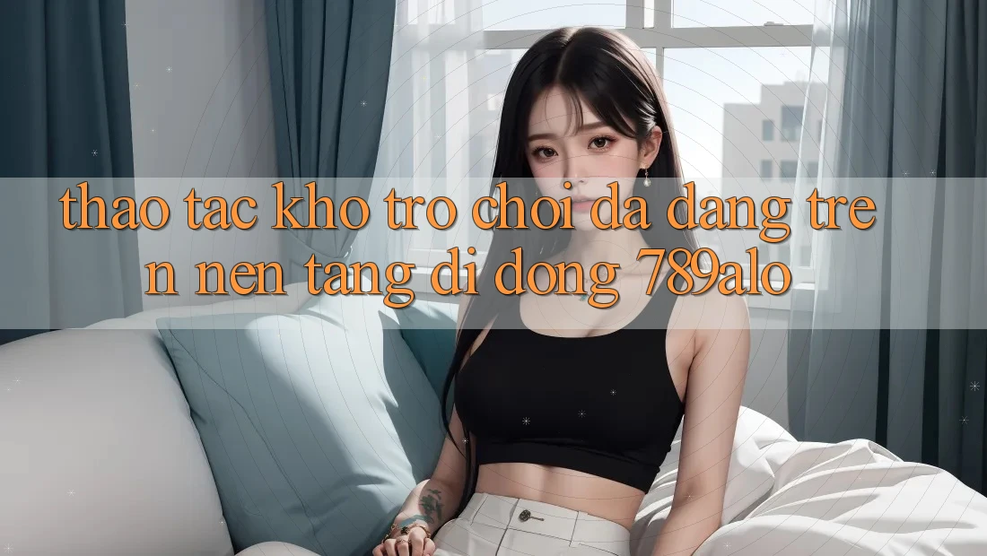 Thao tác Kho Trò Chơi Đa Dạng Trên Nền tảng di động 789alo Thao tác Kho Trò Chơi Đa Dạng Trên Nền tảng di động 789alo