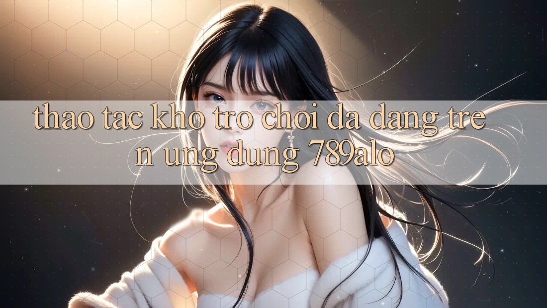 Thao tác Kho Trò Chơi Đa Dạng Trên Ứng Dụng 789alo Thao tác Kho Trò Chơi Đa Dạng Trên Ứng Dụng 789alo