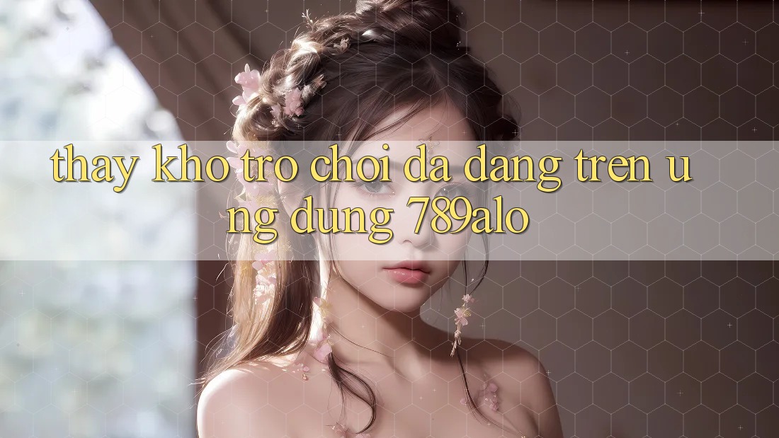 Thấy Kho Trò Chơi Đa Dạng Trên Ứng Dụng 789alo Thấy Kho Trò Chơi Đa Dạng Trên Ứng Dụng 789alo