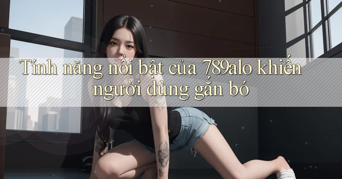 Tính năng nổi bật của 789alo khiến người dùng gắn bó Tính năng nổi bật của 789alo khiến người dùng gắn bó
