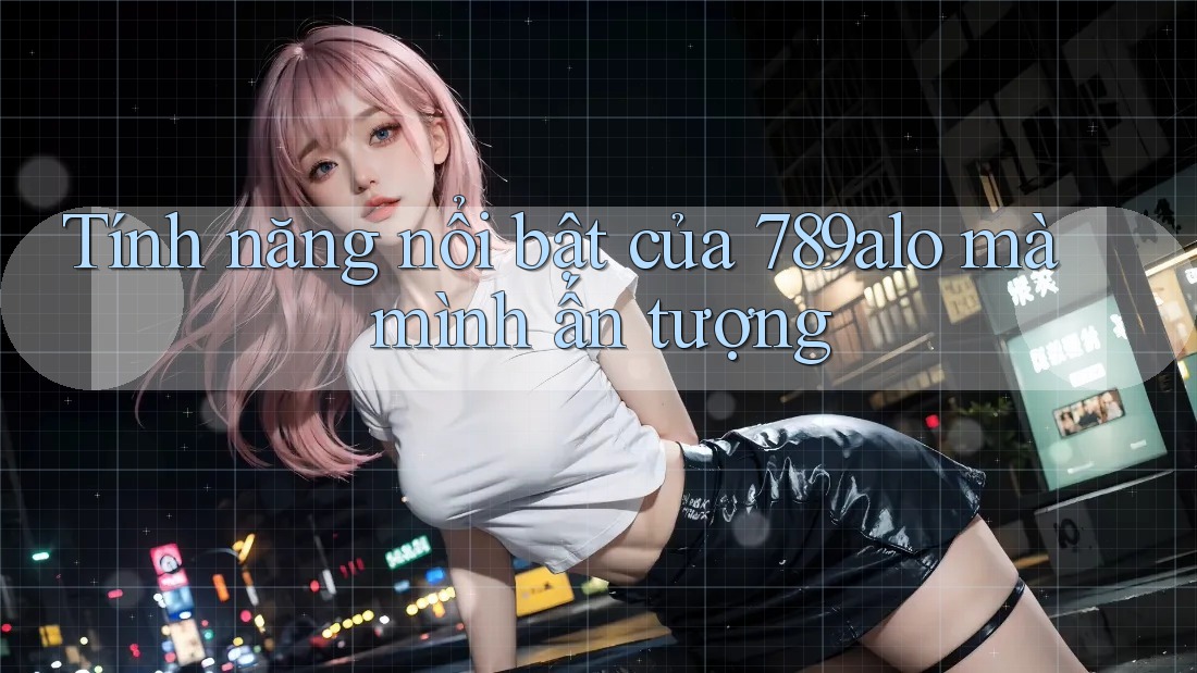 Tính năng nổi bật của 789alo mà mình ấn tượng Tính năng nổi bật của 789alo mà mình ấn tượng