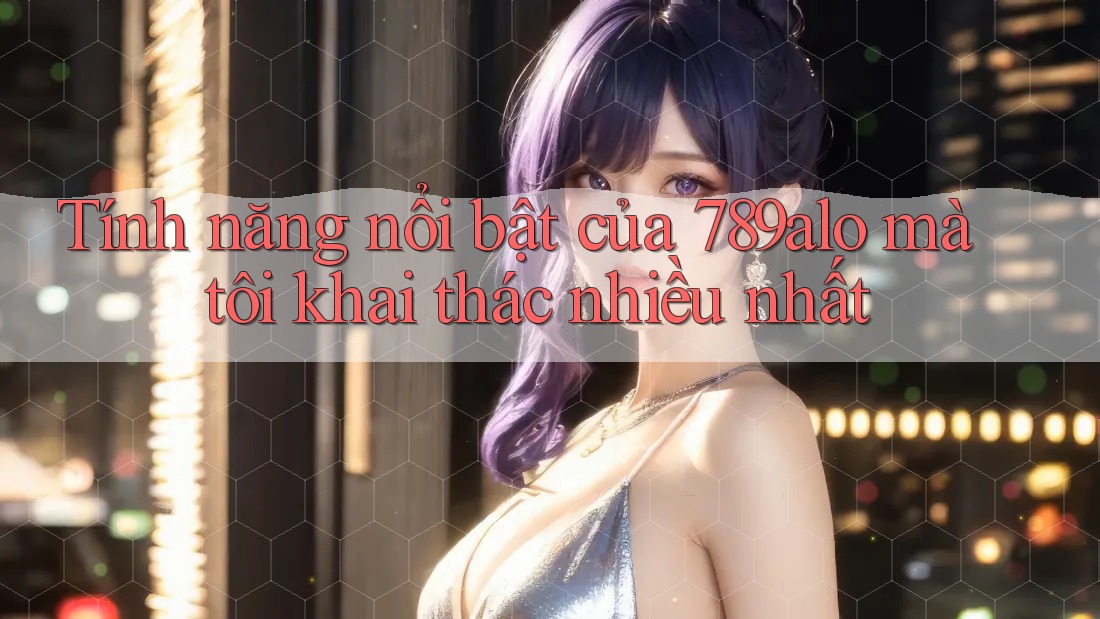 Tính năng nổi bật của 789alo mà tôi khai thác nhiều nhất