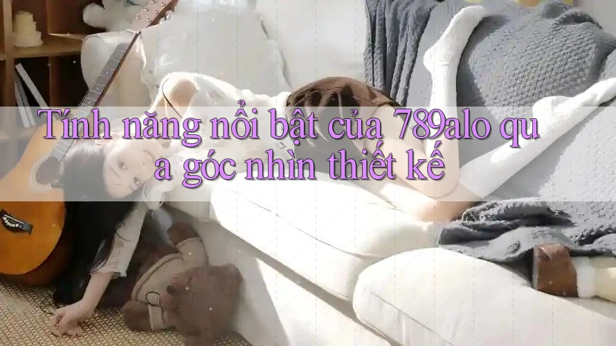 Tính năng nổi bật của 789alo qua góc nhìn thiết kế Tính năng nổi bật của 789alo qua góc nhìn thiết kế