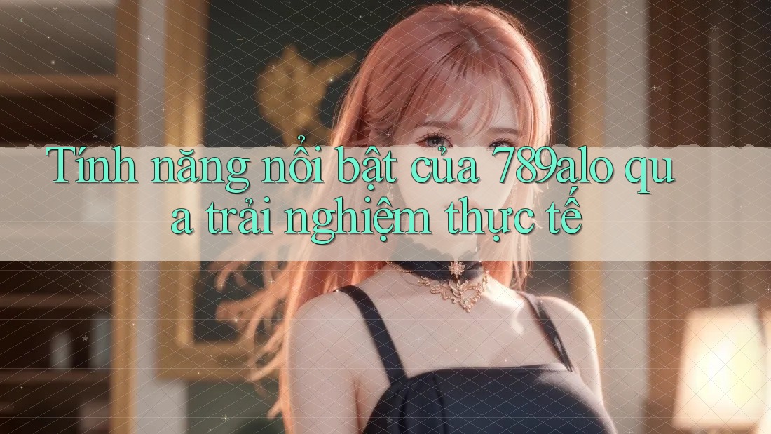 Tính năng nổi bật của 789alo qua trải nghiệm thực tế