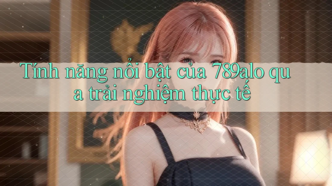 Tính năng nổi bật của 789alo qua trải nghiệm thực tế